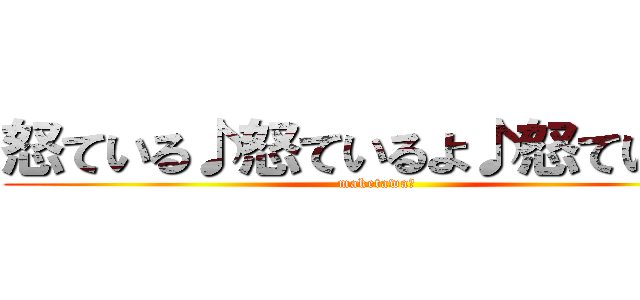 怒ている♪怒ているよ♪怒ている♪ (maketawaー)