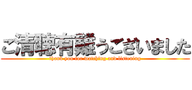 ご清聴有難うございました (thank you for watching and listening)