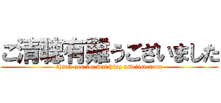 ご清聴有難うございました (thank you for watching and listening)