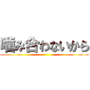 噛み合わないから ()