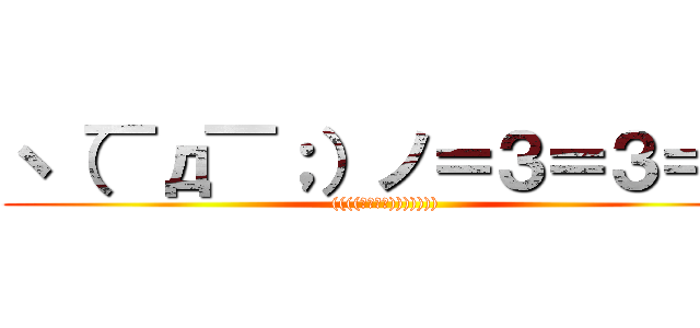 ヽ（￣д￣；）ノ＝３＝３＝３ (((((；ﾟДﾟ))))))))