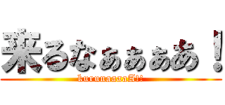 来るなぁぁぁあ！ (kurunaaaaA!!)