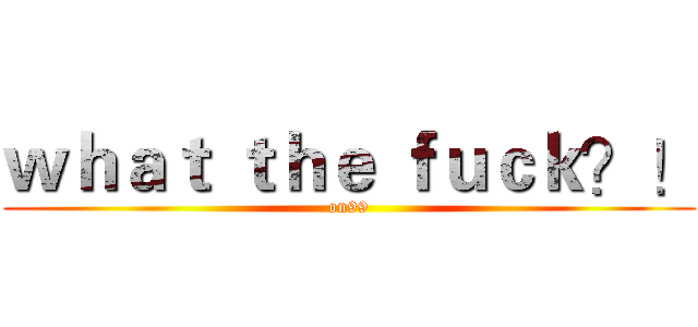 ｗｈａｔ ｔｈｅ ｆｕｃｋ？！ (on99)