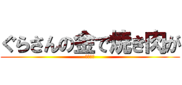 ぐらさんの金で焼き肉が (食べたい)