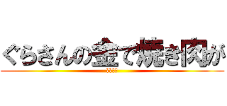 ぐらさんの金で焼き肉が (食べたい)