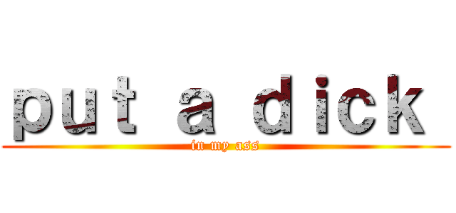 ｐｕｔ ａ ｄｉｃｋ  (in my ass)