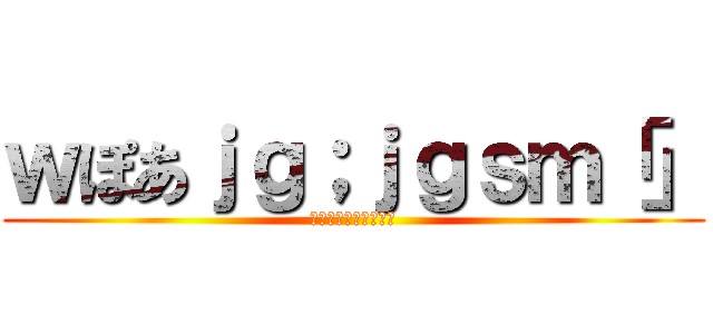 ｗぽあｊｇ；ｊｇｓｍ「」 (わｊｆ；おえあｇｊｐ)