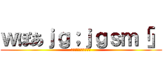 ｗぽあｊｇ；ｊｇｓｍ「」 (わｊｆ；おえあｇｊｐ)