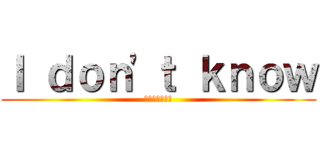 Ｉ ｄｏｎ'ｔ ｋｎｏｗ (わからないよ！)