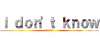 Ｉ ｄｏｎ'ｔ ｋｎｏｗ (わからないよ！)