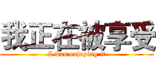 我正在被享受 (I was enjoying it)
