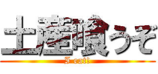 土産喰うぞ (I eat!)