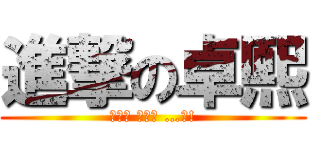 進撃の卓熙 (（；ﾟ Дﾟ） …？!)