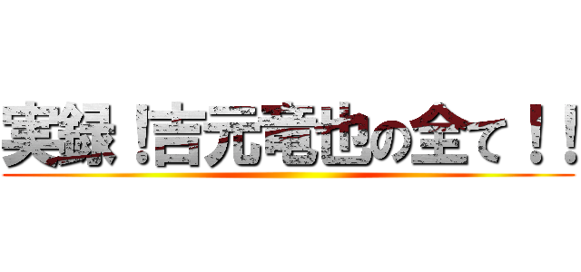実録！吉元竜也の全て！！ ()
