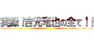 実録！吉元竜也の全て！！ ()