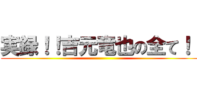 実録！！吉元竜也の全て！！ ()