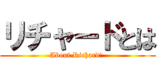 リチャードとは (About Richard? )