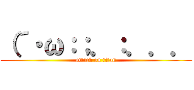 （´・ω：；．：．．． (attack on titan)