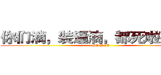 你们滴，装逼滴，都死啦死啦滴 (GO DIE)