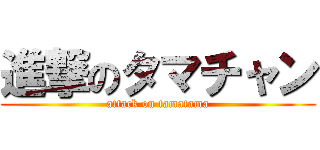 進撃のタマチャン (attack on tamatama)