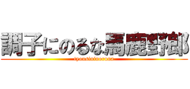 調子にのるな馬鹿野郎 (tyousininoruna)