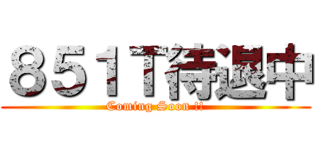 ８５１Ｔ待退中 (Coming Soon !!)