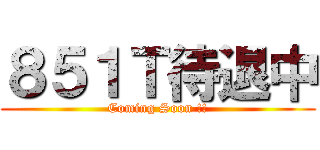 ８５１Ｔ待退中 (Coming Soon !!)