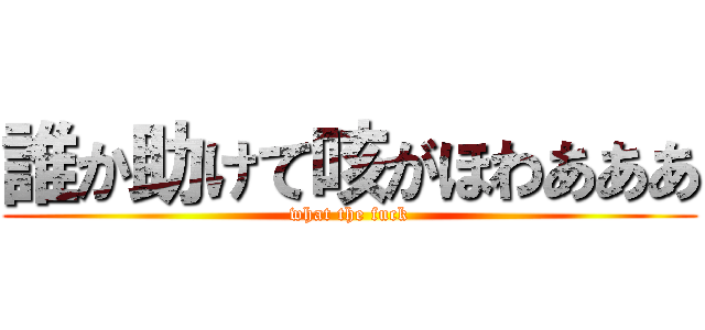 誰か助けて咳がほわあああ (what the fuck)