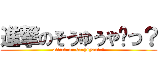 進撃のそうゆうや〜つ？ (attack on souyuyaatu?)