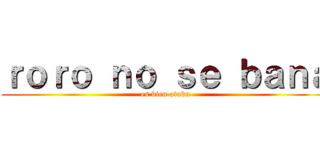 ｒｏｒｏ ｎｏ ｓｅ ｂａｎａ (es bien otaku)
