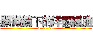 顯微鏡下的洋蔥細胞 (attack on titan)