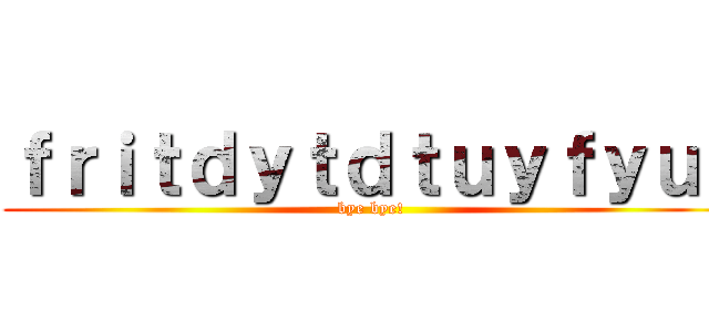 ｆｒｉｔｄｙｔｄｔｕｙｆｙｕｆ (bye bye!)