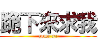 跪下來求我 (come on)