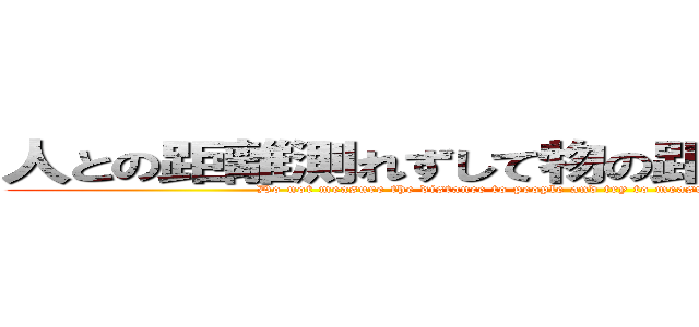 人との距離測れずして物の距離を測ろうとすな！ ( Do not measure the distance to people and try to measure the distance of things!)