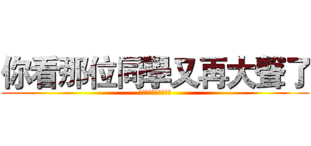 你看那位同學又再大聲了 (大聲大聲大聲大聲大聲)
