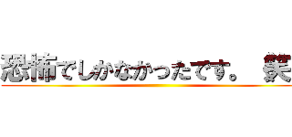 恐怖でしかなかったです。（笑） ()