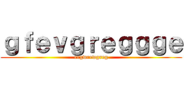 ｇｆｅｖｇｒｅｇｇｇｅ (ergwrewgreg)