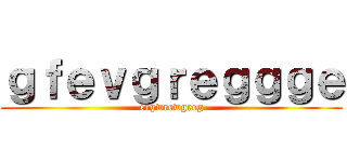 ｇｆｅｖｇｒｅｇｇｇｅ (ergwrewgreg)