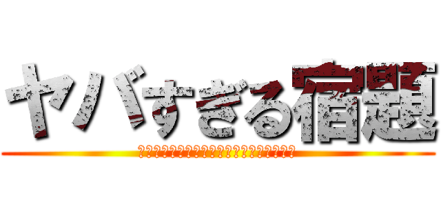 ヤバすぎる宿題 (全然終わってなぁーい先生進撃しちゃうよぉ)