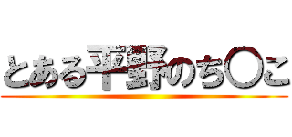 とある平野のち○こ ()
