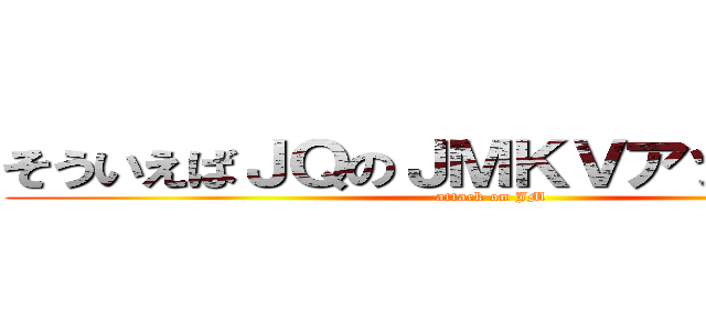 そういえばＪＱのＪＭＫＶアップしました (attack on JM)