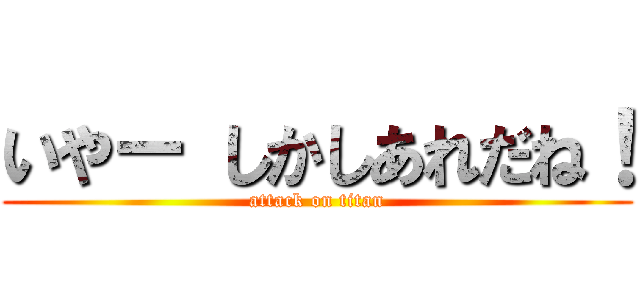 いやー しかしあれだね！ (attack on titan)