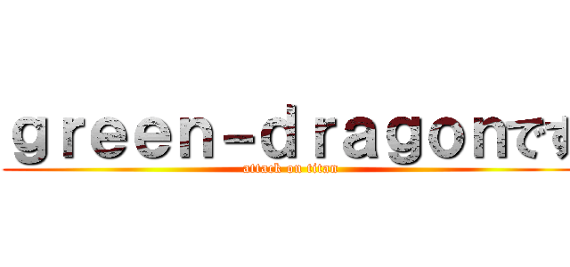 ｇｒｅｅｎ－ｄｒａｇｏｎです (attack on titan)