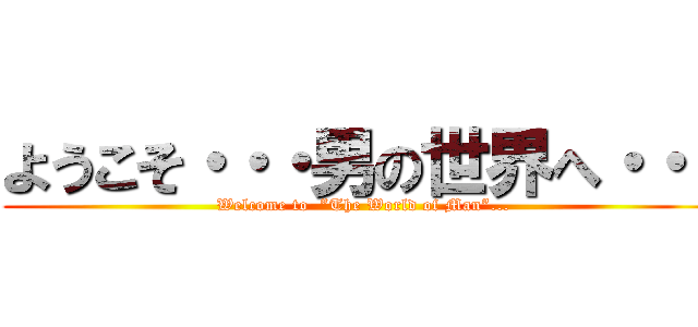 ようこそ・・・男の世界へ・・・ (Welcome to  ”The World of Man”...)