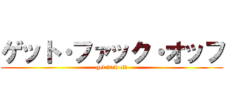 ゲット・ファック・オッフ (get fuck off)