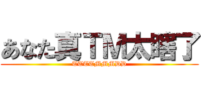 あなた真ＴＭ太瞎了 (TTTTMMMDD)