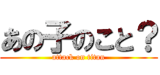 あの子のこと？ (attack on titan)