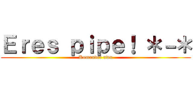 Ｅｒｅｓ ｐｉｐｅ！ ＊－＊ (Komander uwu)