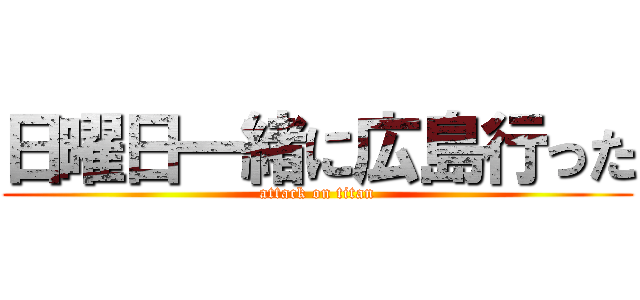 日曜日一緒に広島行った (attack on titan)