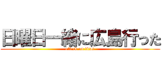 日曜日一緒に広島行った (attack on titan)